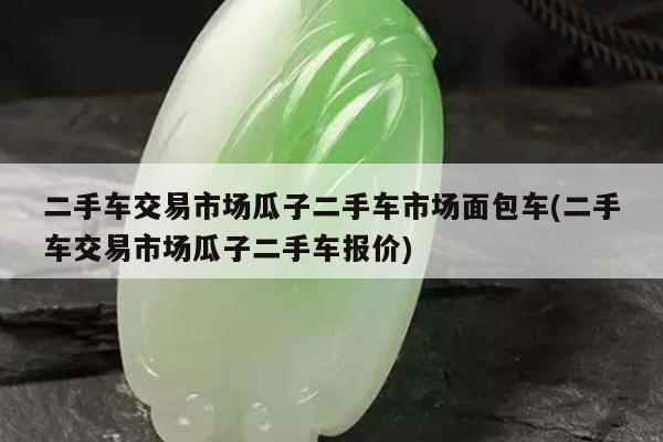 二手车交易市场瓜子二手车市场面包车(二手车交易市场瓜子二手车报价)