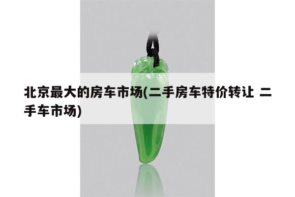 北京最大的房车市场(二手房车特价转让 二手车市场)