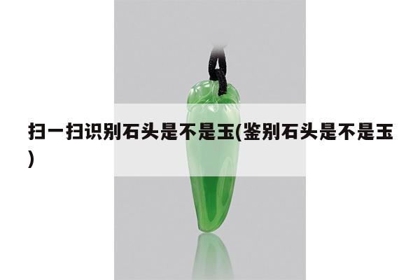 扫一扫识别石头是不是玉(鉴别石头是不是玉)