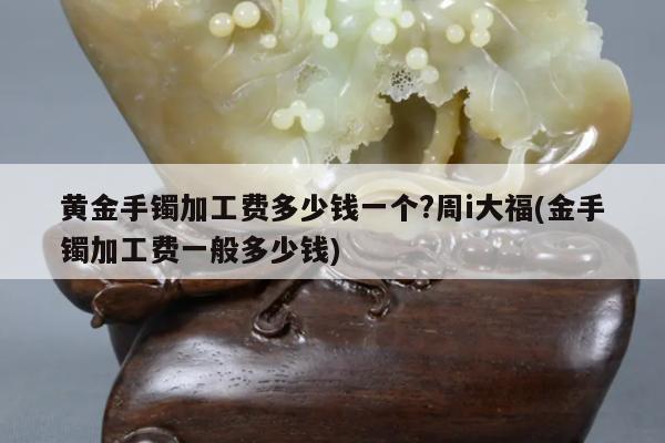 黄金手镯加工费多少钱一个?周i大福(金手镯加工费一般多少钱)