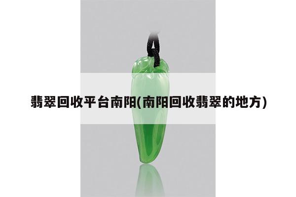 翡翠回收平台南阳(南阳回收翡翠的地方)