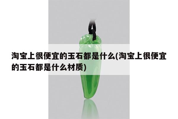 淘宝上很便宜的玉石都是什么(淘宝上很便宜的玉石都是什么材质)
