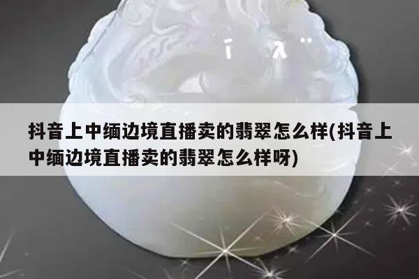 抖音上中缅边境直播卖的翡翠怎么样(抖音上中缅边境直播卖的翡翠怎么样呀)