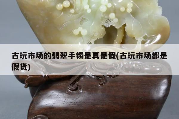 古玩市场的翡翠手镯是真是假(古玩市场都是假货)