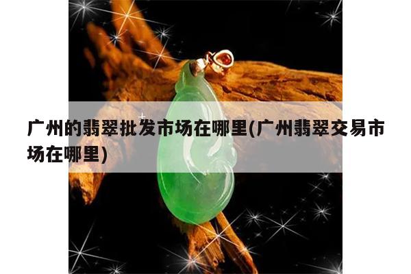 广州的翡翠批发市场在哪里(广州翡翠交易市场在哪里)