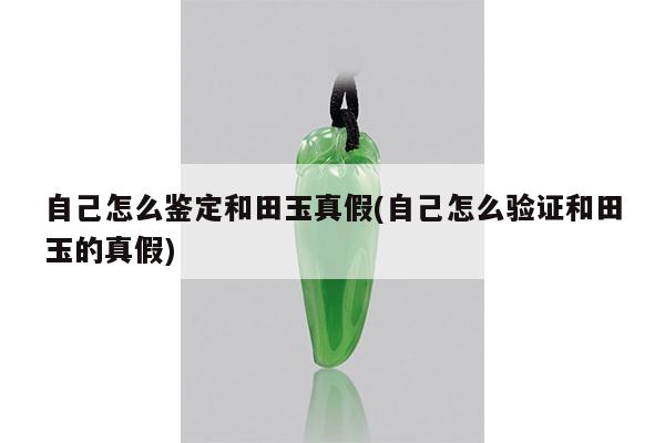 自己怎么鉴定和田玉真假(自己怎么验证和田玉的真假)