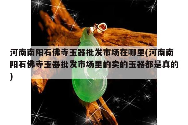河南南阳石佛寺玉器批发市场在哪里(河南南阳石佛寺玉器批发市场里的卖的玉器都是真的)