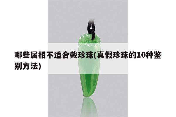 哪些属相不适合戴珍珠(真假珍珠的10种鉴别方法)