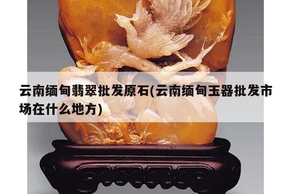 云南缅甸翡翠批发原石(云南缅甸玉器批发市场在什么地方)