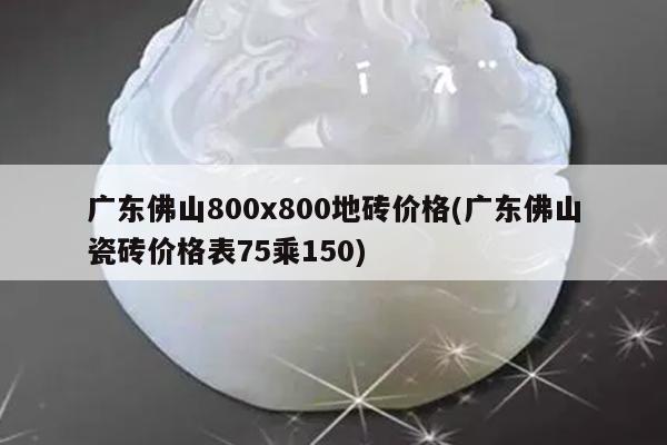广东佛山800x800地砖价格(广东佛山瓷砖价格表75乘150)