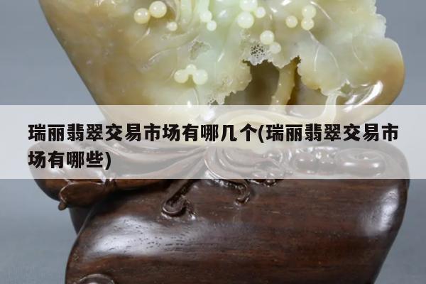 瑞丽翡翠交易市场有哪几个(瑞丽翡翠交易市场有哪些)