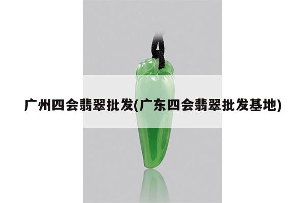 广州四会翡翠批发(广东四会翡翠批发基地)