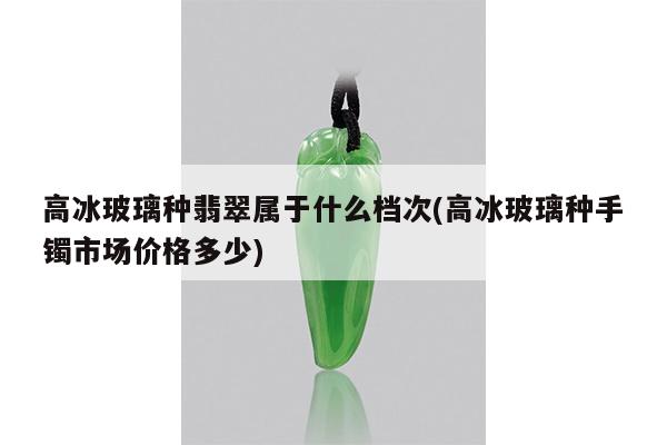 高冰玻璃种翡翠属于什么档次(高冰玻璃种手镯市场价格多少)