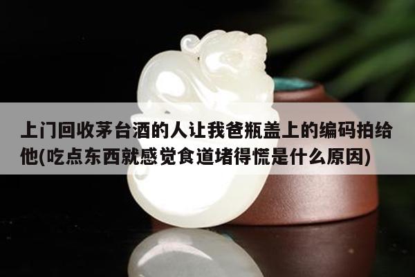 上门回收茅台酒的人让我爸瓶盖上的编码拍给他(吃点东西就感觉食道堵得慌是什么原因)