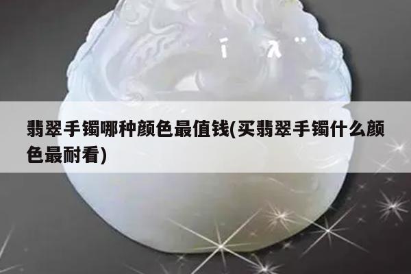 翡翠手镯哪种颜色最值钱(买翡翠手镯什么颜色最耐看)