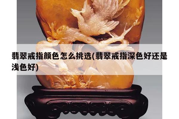 翡翠戒指颜色怎么挑选(翡翠戒指深色好还是浅色好)