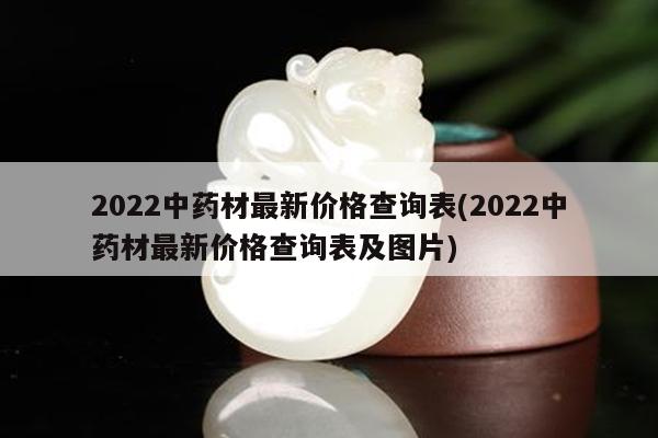 2022中药材最新价格查询表(2022中药材最新价格查询表及图片)