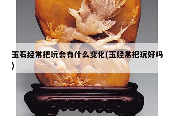 玉石经常把玩会有什么变化(玉经常把玩好吗)