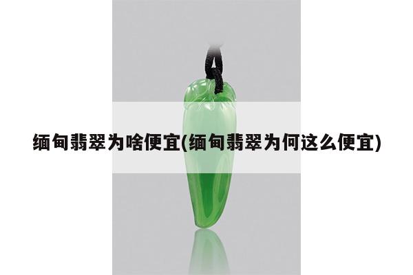 缅甸翡翠为啥便宜(缅甸翡翠为何这么便宜)