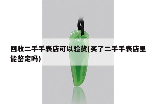 回收二手手表店可以验货(买了二手手表店里能鉴定吗)