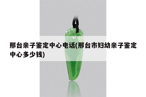邢台亲子鉴定中心电话(邢台市妇幼亲子鉴定中心多少钱)
