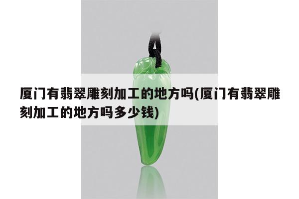 厦门有翡翠雕刻加工的地方吗(厦门有翡翠雕刻加工的地方吗多少钱)