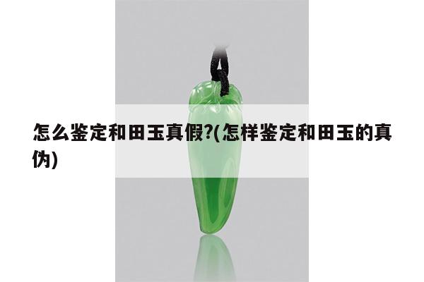 怎么鉴定和田玉真假?(怎样鉴定和田玉的真伪)