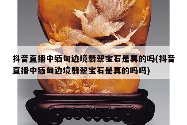 抖音直播中缅甸边境翡翠宝石是真的吗(抖音直播中缅甸边境翡翠宝石是真的吗吗)