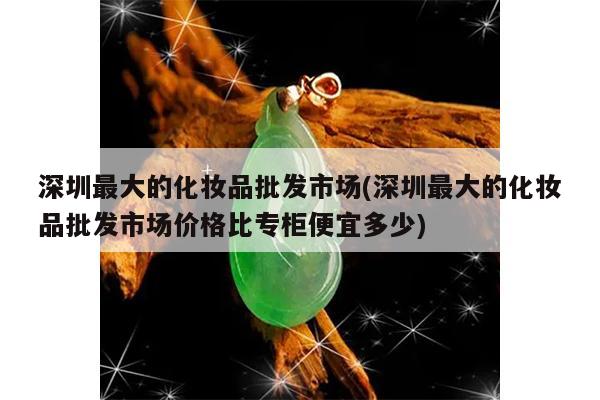 深圳最大的化妆品批发市场(深圳最大的化妆品批发市场价格比专柜便宜多少)