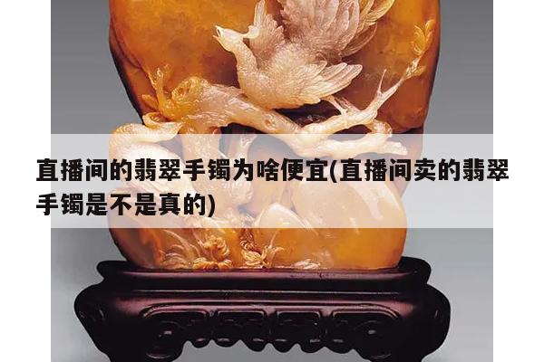 直播间的翡翠手镯为啥便宜(直播间卖的翡翠手镯是不是真的)