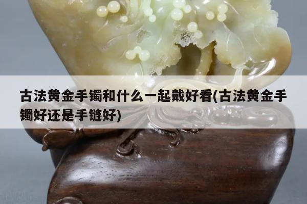 古法黄金手镯和什么一起戴好看(古法黄金手镯好还是手链好)