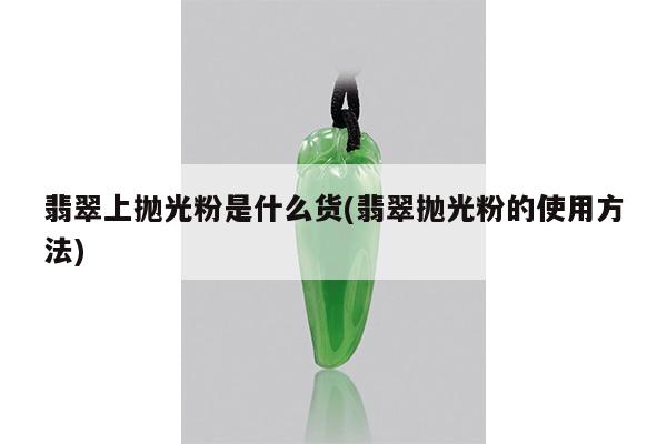 翡翠上抛光粉是什么货(翡翠抛光粉的使用方法)