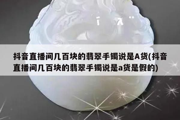 抖音直播间几百块的翡翠手镯说是A货(抖音直播间几百块的翡翠手镯说是a货是假的)
