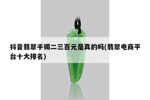 抖音翡翠手镯二三百元是真的吗(翡翠电商平台十大排名)