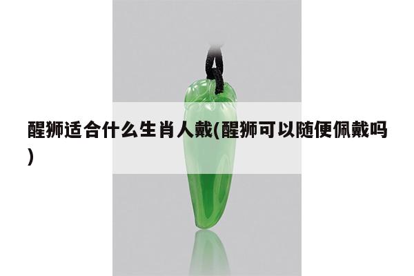 醒狮适合什么生肖人戴(醒狮可以随便佩戴吗)