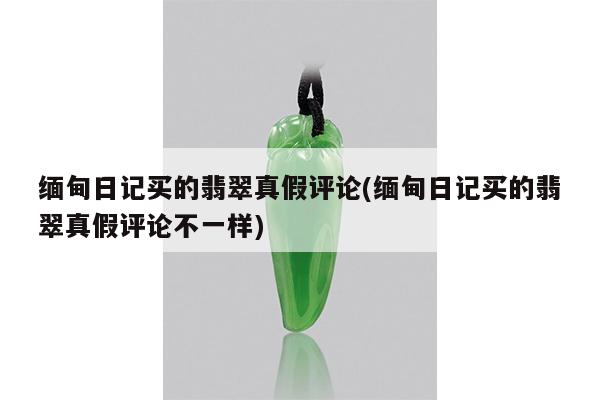 缅甸日记买的翡翠真假评论(缅甸日记买的翡翠真假评论不一样)