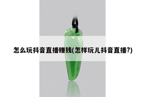 怎么玩抖音直播赚钱(怎样玩儿抖音直播?)