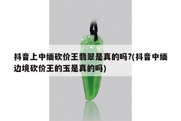 抖音上中缅砍价王翡翠是真的吗?(抖音中缅边境砍价王的玉是真的吗)
