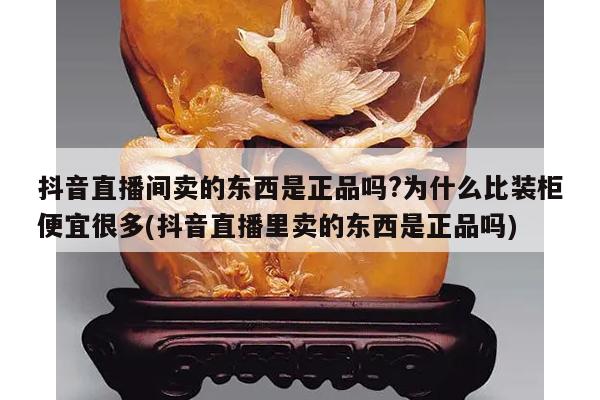 抖音直播间卖的东西是正品吗?为什么比装柜便宜很多(抖音直播里卖的东西是正品吗)
