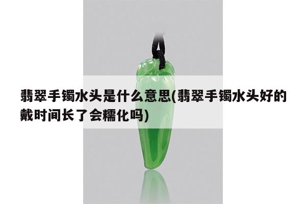 翡翠手镯水头是什么意思(翡翠手镯水头好的戴时间长了会糯化吗)