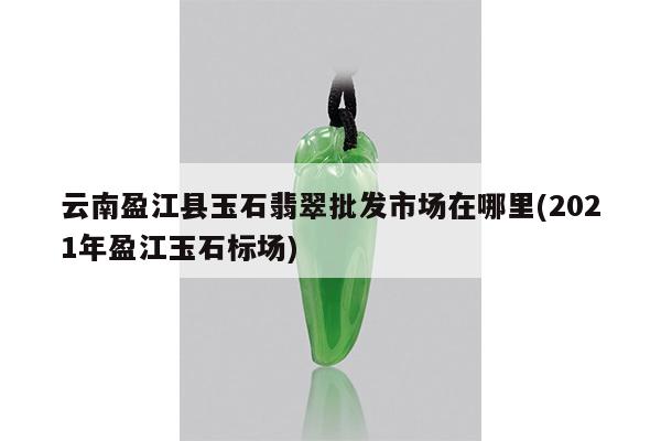 云南盈江县玉石翡翠批发市场在哪里(2021年盈江玉石标场)