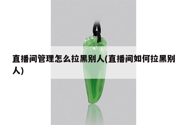 直播间管理怎么拉黑别人(直播间如何拉黑别人)