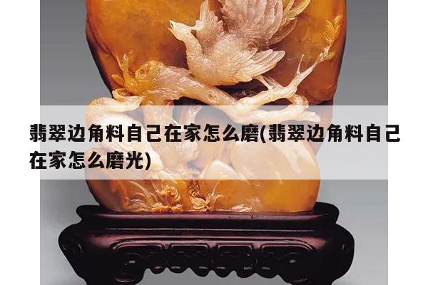翡翠边角料自己在家怎么磨(翡翠边角料自己在家怎么磨光)