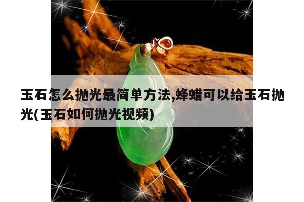玉石怎么抛光最简单方法,蜂蜡可以给玉石抛光(玉石如何抛光视频)