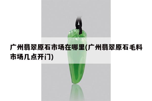 广州翡翠原石市场在哪里(广州翡翠原石毛料市场几点开门) 广州翡翠原石市场在哪里(广州翡翠原石毛料市场几点开门)