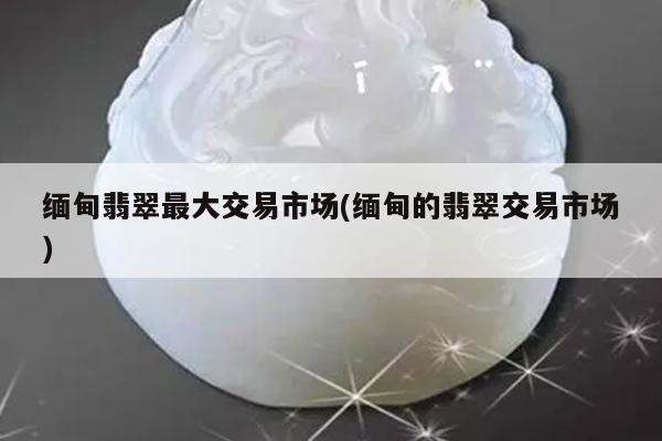 缅甸翡翠最大交易市场(缅甸的翡翠交易市场)
