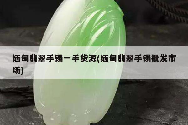 缅甸翡翠手镯一手货源(缅甸翡翠手镯批发市场)