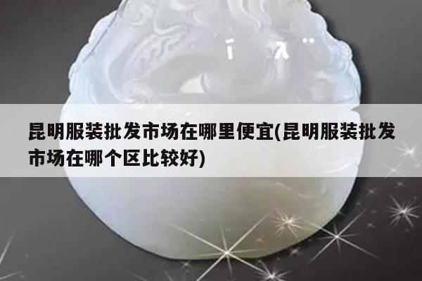 昆明服装批发市场在哪里便宜(昆明服装批发市场在哪个区比较好)