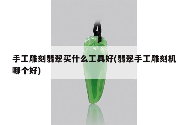 手工雕刻翡翠买什么工具好(翡翠手工雕刻机哪个好)