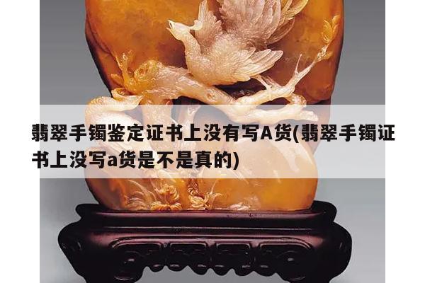 翡翠手镯鉴定证书上没有写A货(翡翠手镯证书上没写a货是不是真的)
